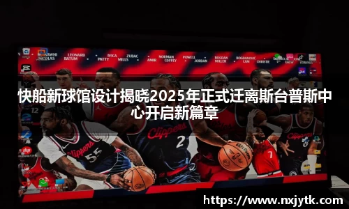 必一快船新球馆设计揭晓2025年正式迁离斯台普斯中心开启新篇章